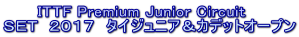 　　　ITTF Premium Junior Circuit ＳＥＴ  ２０１７　タイジュニア＆カデットオープン